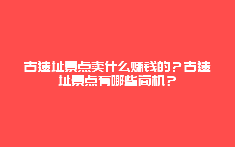 古遗址景点卖什么赚钱的？古遗址景点有哪些商机？