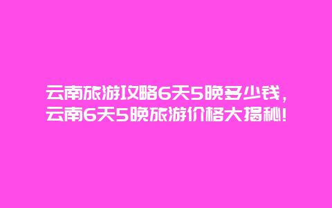 云南旅游攻略6天5晚多少钱，云南6天5晚旅游价格大揭秘!