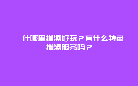 喀什哪里搓澡好玩？有什么特色搓澡服务吗？