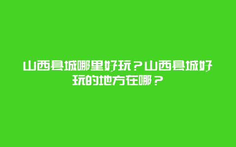 山西县城哪里好玩？山西县城好玩的地方在哪？