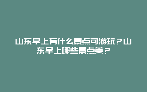 山东早上有什么景点可游玩？山东早上哪些景点美？