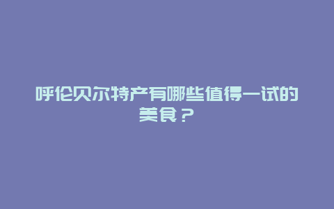 呼伦贝尔特产有哪些值得一试的美食？