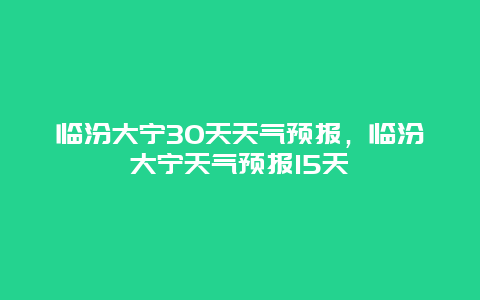 临汾大宁30天天气预报，临汾大宁天气预报15天