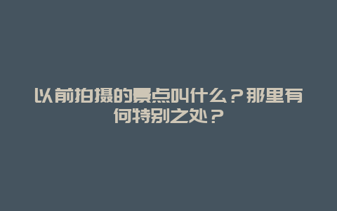 以前拍摄的景点叫什么？那里有何特别之处？