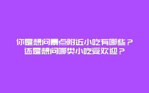你是想问景点附近小吃有哪些？还是想问哪类小吃受欢迎？