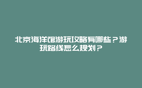 北京海洋馆游玩攻略有哪些？游玩路线怎么规划？