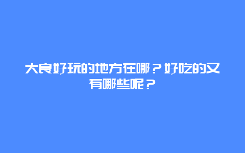 大良好玩的地方在哪？好吃的又有哪些呢？