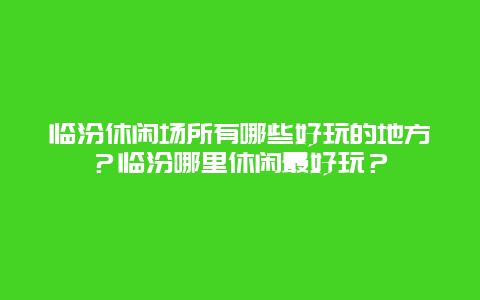 临汾休闲场所有哪些好玩的地方？临汾哪里休闲最好玩？