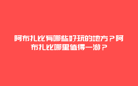 阿布扎比有哪些好玩的地方？阿布扎比哪里值得一游？