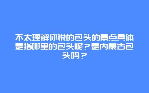不太理解你说的包头的景点具体是指哪里的包头呢？是内蒙古包头吗？