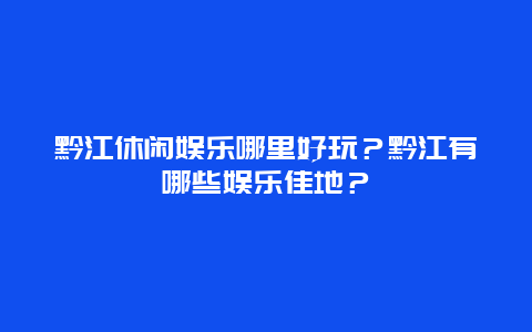 黔江休闲娱乐哪里好玩？黔江有哪些娱乐佳地？