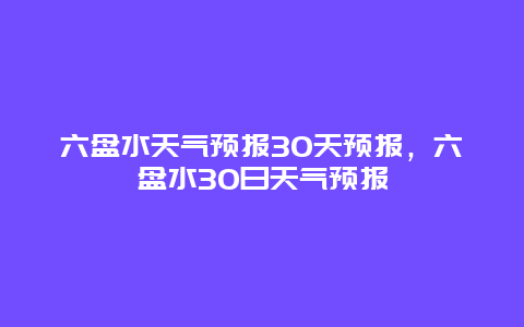 六盘水天气预报30天预报，六盘水30日天气预报