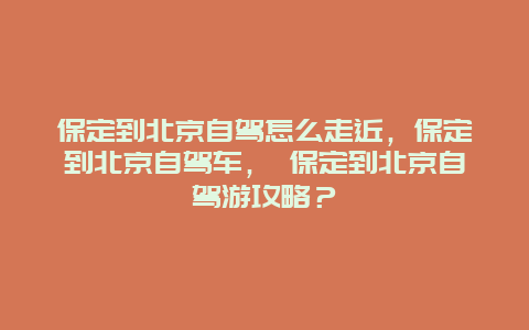 保定到北京自驾怎么走近，保定到北京自驾车， 保定到北京自驾游攻略？