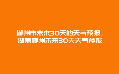 郴州市未来30天的天气预报，湖南郴州未来30天天气预报