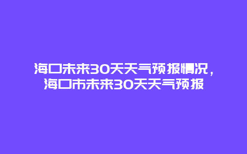 海口未来30天天气预报情况，海口市未来30天天气预报