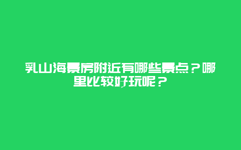 乳山海景房附近有哪些景点？哪里比较好玩呢？