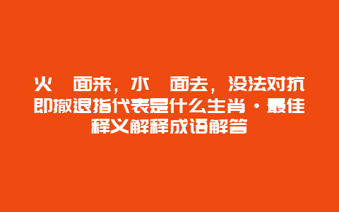 火裏面来，水裏面去，没法对抗即撤退指代表是什么生肖·最佳释义解释成语解答