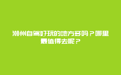 潮州自驾好玩的地方多吗？哪里最值得去呢？