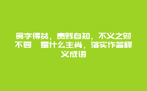 贪字得贫，贵贱自知，不义之财不要拈是什么生肖，落实作答释义成语