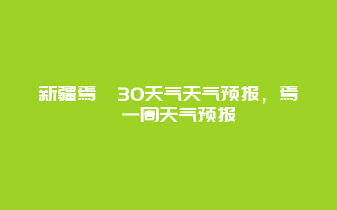 新疆焉耆30天气天气预报，焉耆一周天气预报