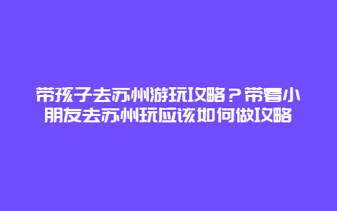 带孩子去苏州游玩攻略？带着小朋友去苏州玩应该如何做攻略