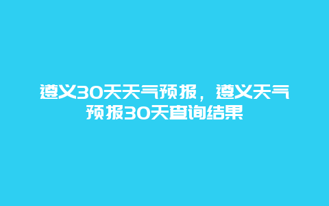 遵义30天天气预报，遵义天气预报30天查询结果