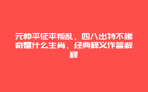 元帅平征平叛乱，四八出特不稀奇是什么生肖，经典释义作答解释