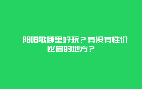 沁阳唱歌哪里好玩？有没有性价比高的地方？