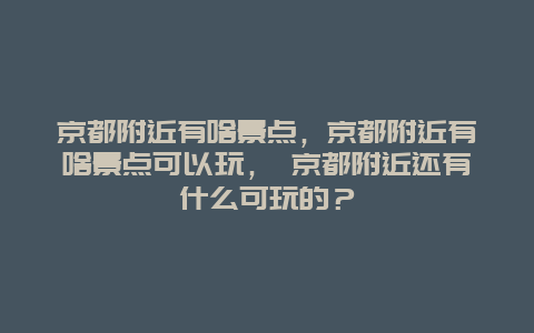 京都附近有啥景点，京都附近有啥景点可以玩， 京都附近还有什么可玩的？