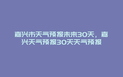 嘉兴市天气预报未来30天，嘉兴天气预报30天天气预报