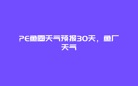 ?E鱼圈天气预报30天，鱼厂天气