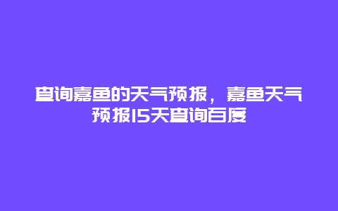 查询嘉鱼的天气预报，嘉鱼天气预报15天查询百度