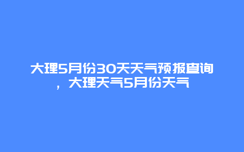大理5月份30天天气预报查询，大理天气5月份天气