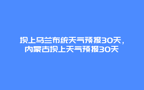 坝上乌兰布统天气预报30天，内蒙古坝上天气预报30天