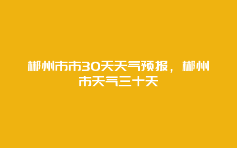 郴州市市30天天气预报，郴州市天气三十天