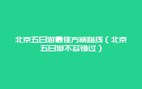 北京五日游最佳方案路线（北京五日游不容错过）
