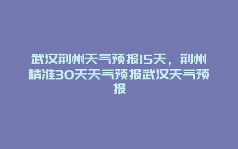 武汉荆州天气预报15天，荆州精准30天天气预报武汉天气预报