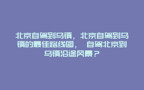 北京自驾到乌镇，北京自驾到乌镇的最佳路线图， 自驾北京到乌镇沿途风景？