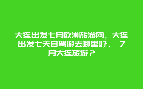 大连出发七月欧洲旅游网，大连出发七天自驾游去哪里好， 7月大连旅游？