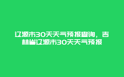 辽源市30天天气预报查询，吉林省辽源市30天天气预报