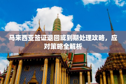 马来西亚签证退回或到期处理攻略，应对策略全解析