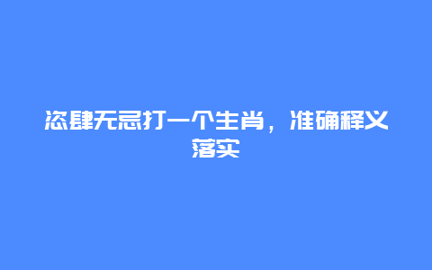 恣肆无忌打一个生肖，准确释义落实