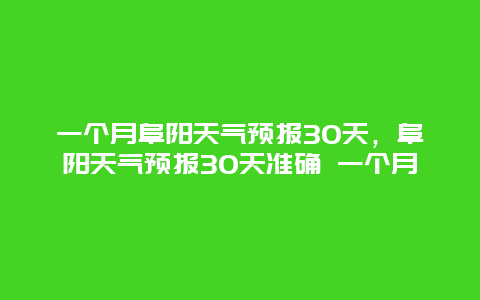 一个月阜阳天气预报30天，阜阳天气预报30天准确 一个月