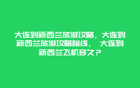 大连到新西兰旅游攻略，大连到新西兰旅游攻略路线， 大连到新西兰飞机多久？