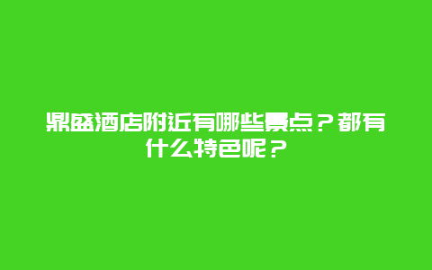 鼎盛酒店附近有哪些景点？都有什么特色呢？