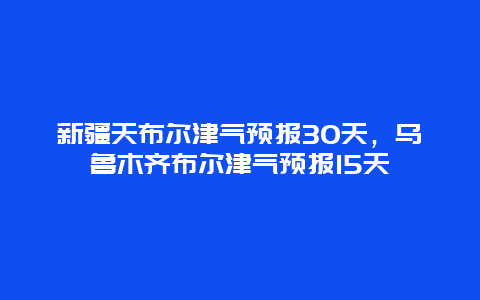 新疆天布尔津气预报30天，乌鲁木齐布尔津气预报15天