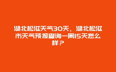 湖北松滋天气30天，湖北松滋市天气预报查询一周15天怎么样？