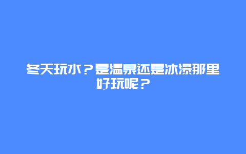 冬天玩水？是温泉还是冰瀑那里好玩呢？