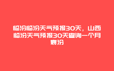 临汾临汾天气预报30天，山西临汾天气预报30天查询一个月襄汾