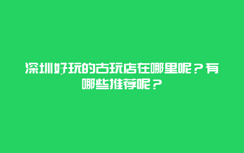 深圳好玩的古玩店在哪里呢？有哪些推荐呢？